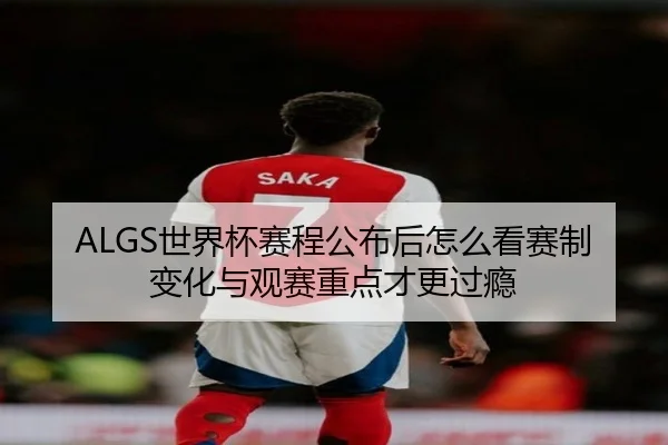 ALGS世界杯赛程公布后怎么看赛制变化与观赛重点才更过瘾